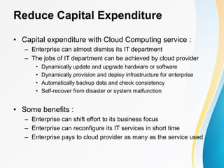 Reduce Capital Expenditure
• Capital expenditure with Cloud Computing service :
– Enterprise can almost dismiss its IT department
– The jobs of IT department can be achieved by cloud provider
• Dynamically update and upgrade hardware or software
• Dynamically provision and deploy infrastructure for enterprise
• Automatically backup data and check consistency
• Self-recover from disaster or system malfunction
• Some benefits :
– Enterprise can shift effort to its business focus
– Enterprise can reconfigure its IT services in short time
– Enterprise pays to cloud provider as many as the service used
 