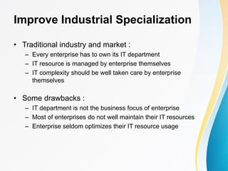 Improve Industrial Specialization
• Traditional industry and market :
– Every enterprise has to own its IT department
– IT resource is managed by enterprise themselves
– IT complexity should be well taken care by enterprise
themselves
• Some drawbacks :
– IT department is not the business focus of enterprise
– Most of enterprises do not well maintain their IT resources
– Enterprise seldom optimizes their IT resource usage
 