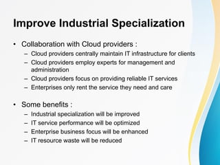 Improve Industrial Specialization
• Collaboration with Cloud providers :
– Cloud providers centrally maintain IT infrastructure for clients
– Cloud providers employ experts for management and
administration
– Cloud providers focus on providing reliable IT services
– Enterprises only rent the service they need and care
• Some benefits :
– Industrial specialization will be improved
– IT service performance will be optimized
– Enterprise business focus will be enhanced
– IT resource waste will be reduced
 