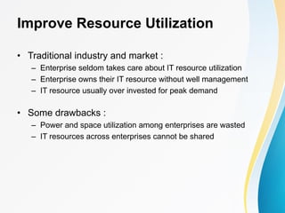 Improve Resource Utilization
• Traditional industry and market :
– Enterprise seldom takes care about IT resource utilization
– Enterprise owns their IT resource without well management
– IT resource usually over invested for peak demand
• Some drawbacks :
– Power and space utilization among enterprises are wasted
– IT resources across enterprises cannot be shared
 
