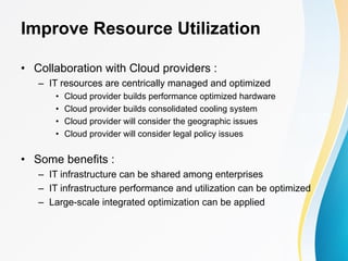 Improve Resource Utilization
• Collaboration with Cloud providers :
– IT resources are centrically managed and optimized
• Cloud provider builds performance optimized hardware
• Cloud provider builds consolidated cooling system
• Cloud provider will consider the geographic issues
• Cloud provider will consider legal policy issues
• Some benefits :
– IT infrastructure can be shared among enterprises
– IT infrastructure performance and utilization can be optimized
– Large-scale integrated optimization can be applied
 
