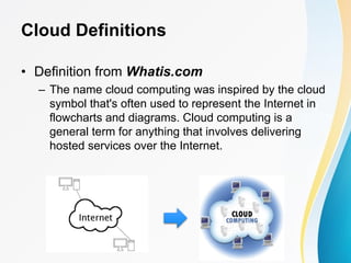 Cloud Definitions
• Definition from Whatis.com
– The name cloud computing was inspired by the cloud
symbol that's often used to represent the Internet in
flowcharts and diagrams. Cloud computing is a
general term for anything that involves delivering
hosted services over the Internet.
 