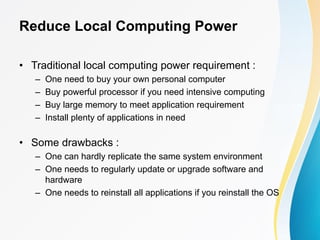 Reduce Local Computing Power
• Traditional local computing power requirement :
– One need to buy your own personal computer
– Buy powerful processor if you need intensive computing
– Buy large memory to meet application requirement
– Install plenty of applications in need
• Some drawbacks :
– One can hardly replicate the same system environment
– One needs to regularly update or upgrade software and
hardware
– One needs to reinstall all applications if you reinstall the OS
 