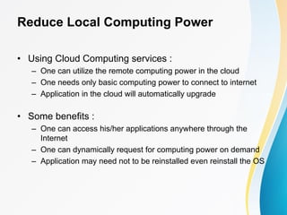 Reduce Local Computing Power
• Using Cloud Computing services :
– One can utilize the remote computing power in the cloud
– One needs only basic computing power to connect to internet
– Application in the cloud will automatically upgrade
• Some benefits :
– One can access his/her applications anywhere through the
Internet
– One can dynamically request for computing power on demand
– Application may need not to be reinstalled even reinstall the OS
 
