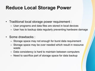 Reduce Local Storage Power
• Traditional local storage power requirement :
– User programs and data files are stored in local devices
– User has to backup data regularly preventing hardware damage
• Some drawbacks :
– Storage space may not enough for burst data requirement
– Storage space may be over needed which result in resource
waste
– Data consistency is hard to maintain between computers
– Need to sacrifice part of storage space for data backup
 