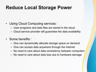 Reduce Local Storage Power
• Using Cloud Computing services :
– User programs and data files are stored in the cloud
– Cloud service provider will guarantee the data availability
• Some benefits :
– One can dynamically allocate storage space on demand
– One can access data anywhere through the Internet
– No need to care about data consistency between computers
– No need to care about data loss due to hardware damage
 
