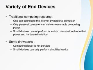 Variety of End Devices
• Traditional computing resource :
– One can connect to the Internet by personal computer
– Only personal computer can deliver reasonable computing
power
– Small devices cannot perform incentive computation due to their
power and hardware limitation
• Some drawbacks :
– Computing power is not portable
– Small devices can only perform simplified works
 