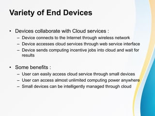 Variety of End Devices
• Devices collaborate with Cloud services :
– Device connects to the Internet through wireless network
– Device accesses cloud services through web service interface
– Device sends computing incentive jobs into cloud and wait for
results
• Some benefits :
– User can easily access cloud service through small devices
– User can access almost unlimited computing power anywhere
– Small devices can be intelligently managed through cloud
 