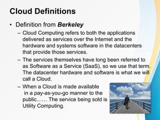 • Definition from Berkeley
– Cloud Computing refers to both the applications
delivered as services over the Internet and the
hardware and systems software in the datacenters
that provide those services.
– The services themselves have long been referred to
as Software as a Service (SaaS), so we use that term.
The datacenter hardware and software is what we will
call a Cloud.
– When a Cloud is made available
in a pay-as-you-go manner to the
public…… The service being sold is
Utility Computing.
Cloud Definitions
 