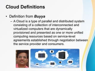 Cloud Definitions
• Definition from Buyya
– A Cloud is a type of parallel and distributed system
consisting of a collection of interconnected and
virtualized computers that are dynamically
provisioned and presented as one or more unified
computing resources based on service-level
agreements established through negotiation between
the service provider and consumers.
 