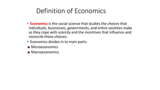 • Economics is the social science that studies the choices that
individuals, businesses, governments, and entire societies make
as they cope with scarcity and the incentives that influence and
reconcile those choices.
• Economics divides in to main parts:
 Microeconomics
 Macroeconomics
Definition of Economics
 