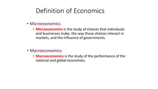 • Microeconomics
• Microeconomics is the study of choices that individuals
and businesses make, the way those choices interact in
markets, and the influence of governments.
• Macroeconomics
• Macroeconomics is the study of the performance of the
national and global economies.
Definition of Economics
 
