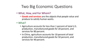 • What, How, and For Whom?
• Goods and services are the objects that people value and
produce to satisfy human wants.
• What?
• Agriculture accounts for less than 1 percent of total U.S.
production, manufactured goods for 20 percent, and
services for 80 percent.
• In China, agriculture accounts for 10 percent of total
production, manufactured goods for 50 percent, and
services for 40 percent.
Two Big Economic Questions
 