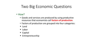 • How?
• Goods and services are produced by using productive
resources that economists call factors of production.
• Factors of production are grouped into four categories:
 Land
 Labor
 Capital
 Entrepreneurship
Two Big Economic Questions
 