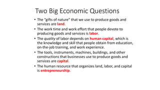 • The “gifts of nature” that we use to produce goods and
services are land.
• The work time and work effort that people devote to
producing goods and services is labor.
• The quality of labor depends on human capital, which is
the knowledge and skill that people obtain from education,
on-the-job training, and work experience.
• The tools, instruments, machines, buildings, and other
constructions that businesses use to produce goods and
services are capital.
• The human resource that organizes land, labor, and capital
is entrepreneurship.
Two Big Economic Questions
 