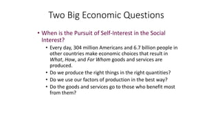 • When is the Pursuit of Self-Interest in the Social
Interest?
• Every day, 304 million Americans and 6.7 billion people in
other countries make economic choices that result in
What, How, and For Whom goods and services are
produced.
• Do we produce the right things in the right quantities?
• Do we use our factors of production in the best way?
• Do the goods and services go to those who benefit most
from them?
Two Big Economic Questions
 