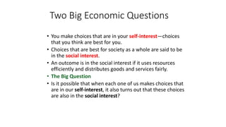 • You make choices that are in your self-interest—choices
that you think are best for you.
• Choices that are best for society as a whole are said to be
in the social interest.
• An outcome is in the social interest if it uses resources
efficiently and distributes goods and services fairly.
• The Big Question
• Is it possible that when each one of us makes choices that
are in our self-interest, it also turns out that these choices
are also in the social interest?
Two Big Economic Questions
 