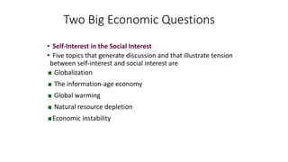 • Self-Interest in the Social Interest
• Five topics that generate discussion and that illustrate tension
between self-interest and social interest are
 Globalization
 The information-age economy
 Global warming
 Natural resource depletion
Economic instability
Two Big Economic Questions
 