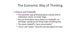 The Economic Way of Thinking
• Choices and Tradeoffs
• The economic way of thinking places scarcity and its
implication, choice, at center stage.
• You can think about every choice as a tradeoff—an
exchange—giving up one thing to get something else.
• The classic tradeoff is “guns versus butter.”
• “Guns” and “butter” stand for any two objects of value.
 