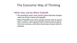 • What, How, and For Whom Tradeoffs
• The questions what, how, and for whom become sharper
when we think in terms of tradeoffs.
• What Tradeoffs arise when people choose how to spend
their incomes, when governments choose how to spend
their tax revenues, and when businesses choose what to
produce.
The Economic Way of Thinking
 