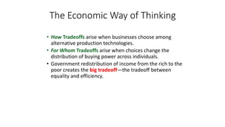 • How Tradeoffs arise when businesses choose among
alternative production technologies.
• For Whom Tradeoffs arise when choices change the
distribution of buying power across individuals.
• Government redistribution of income from the rich to the
poor creates the big tradeoff—the tradeoff between
equality and efficiency.
The Economic Way of Thinking
 