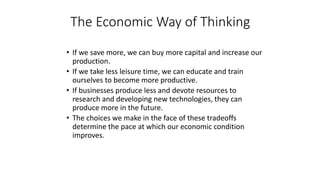 • If we save more, we can buy more capital and increase our
production.
• If we take less leisure time, we can educate and train
ourselves to become more productive.
• If businesses produce less and devote resources to
research and developing new technologies, they can
produce more in the future.
• The choices we make in the face of these tradeoffs
determine the pace at which our economic condition
improves.
The Economic Way of Thinking
 