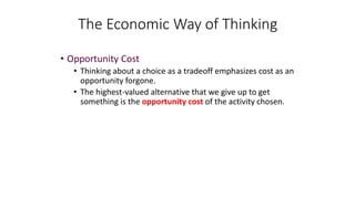 • Opportunity Cost
• Thinking about a choice as a tradeoff emphasizes cost as an
opportunity forgone.
• The highest-valued alternative that we give up to get
something is the opportunity cost of the activity chosen.
The Economic Way of Thinking
 