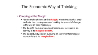 • Choosing at the Margin
• People make choices at the margin, which means that they
evaluate the consequences of making incremental changes
in the use of their resources.
• The benefit from pursuing an incremental increase in an
activity is its marginal benefit.
• The opportunity cost of pursuing an incremental increase
in an activity is its marginal cost.
The Economic Way of Thinking
 