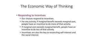 • Responding to Incentives
• Our choices respond to incentives.
• For any activity, if marginal benefit exceeds marginal cost,
people have an incentive to do more of that activity.
• If marginal cost exceeds marginal benefit, people have an
incentive to do less of that activity.
• Incentives are also the key to reconciling self-interest and
the social interest.
The Economic Way of Thinking
 
