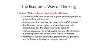 • Human Nature, Incentives, and Institutions
• Economists take human nature as given and view people as
acting in their self-interest.
• Self-interested actions are not necessarily selfish actions.
• But if human nature is given and people pursue self-
interest, how can the social interest be served?
• Economists answer by emphasizing the role of institutions
in creating incentives to behave in the social interest.
• Paramount: the rule of law that protects private property
and facilitates voluntary exchange in markets.
The Economic Way of Thinking
 