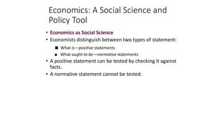 Economics: A Social Science and
Policy Tool
• Economics as Social Science
• Economists distinguish between two types of statement:
 What is—positive statements
 What ought to be—normative statements
• A positive statement can be tested by checking it against
facts.
• A normative statement cannot be tested.
 