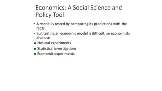 • A model is tested by comparing its predictions with the
facts.
• But testing an economic model is difficult, so economists
also use
 Natural experiments
 Statistical investigations
 Economic experiments
Economics: A Social Science and
Policy Tool
 