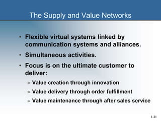 The Supply and Value Networks
• Flexible virtual systems linked by
communication systems and alliances.
• Simultaneous activities.
• Focus is on the ultimate customer to
deliver:
» Value creation through innovation
» Value delivery through order fulfillment
» Value maintenance through after sales service
1-21
 