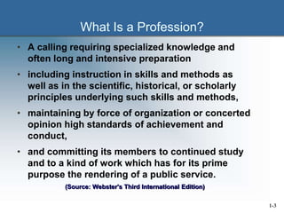 What Is a Profession?
• A calling requiring specialized knowledge and
often long and intensive preparation
• including instruction in skills and methods as
well as in the scientific, historical, or scholarly
principles underlying such skills and methods,
• maintaining by force of organization or concerted
opinion high standards of achievement and
conduct,
• and committing its members to continued study
and to a kind of work which has for its prime
purpose the rendering of a public service.
(Source: Webster's Third International Edition)
1-3
 