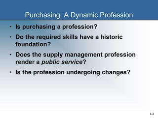 Purchasing: A Dynamic Profession
• Is purchasing a profession?
• Do the required skills have a historic
foundation?
• Does the supply management profession
render a public service?
• Is the profession undergoing changes?
1-4
 