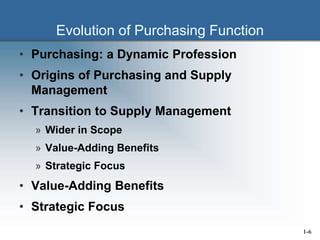 Evolution of Purchasing Function
• Purchasing: a Dynamic Profession
• Origins of Purchasing and Supply
Management
• Transition to Supply Management
» Wider in Scope
» Value-Adding Benefits
» Strategic Focus
• Value-Adding Benefits
• Strategic Focus
1-6
 