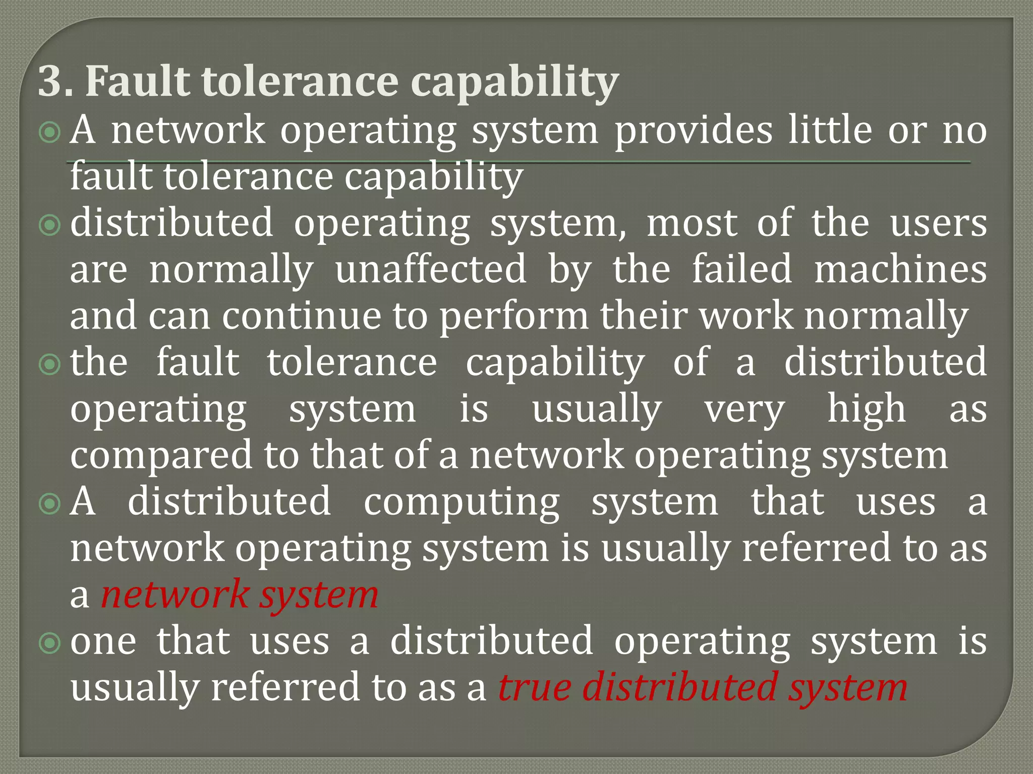 3. Fault tolerance capability
 A network operating system provides little or no
fault tolerance capability
 distributed operating system, most of the users
are normally unaffected by the failed machines
and can continue to perform their work normally
 the fault tolerance capability of a distributed
operating system is usually very high as
compared to that of a network operating system
 A distributed computing system that uses a
network operating system is usually referred to as
a network system
 one that uses a distributed operating system is
usually referred to as a true distributed system
 