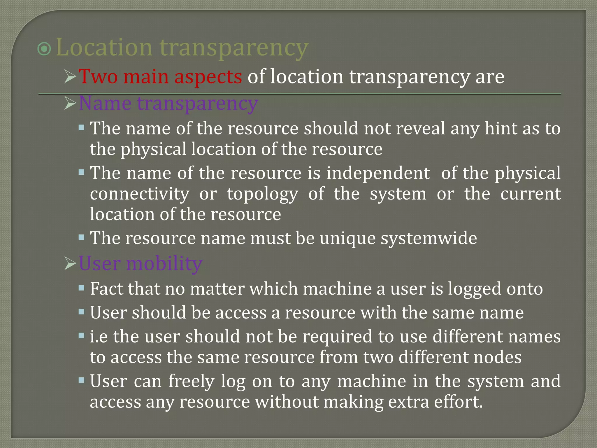 Location transparency
Two main aspects of location transparency are
Name transparency
 The name of the resource should not reveal any hint as to
the physical location of the resource
 The name of the resource is independent of the physical
connectivity or topology of the system or the current
location of the resource
 The resource name must be unique systemwide
User mobility
 Fact that no matter which machine a user is logged onto
 User should be access a resource with the same name
 i.e the user should not be required to use different names
to access the same resource from two different nodes
 User can freely log on to any machine in the system and
access any resource without making extra effort.
 