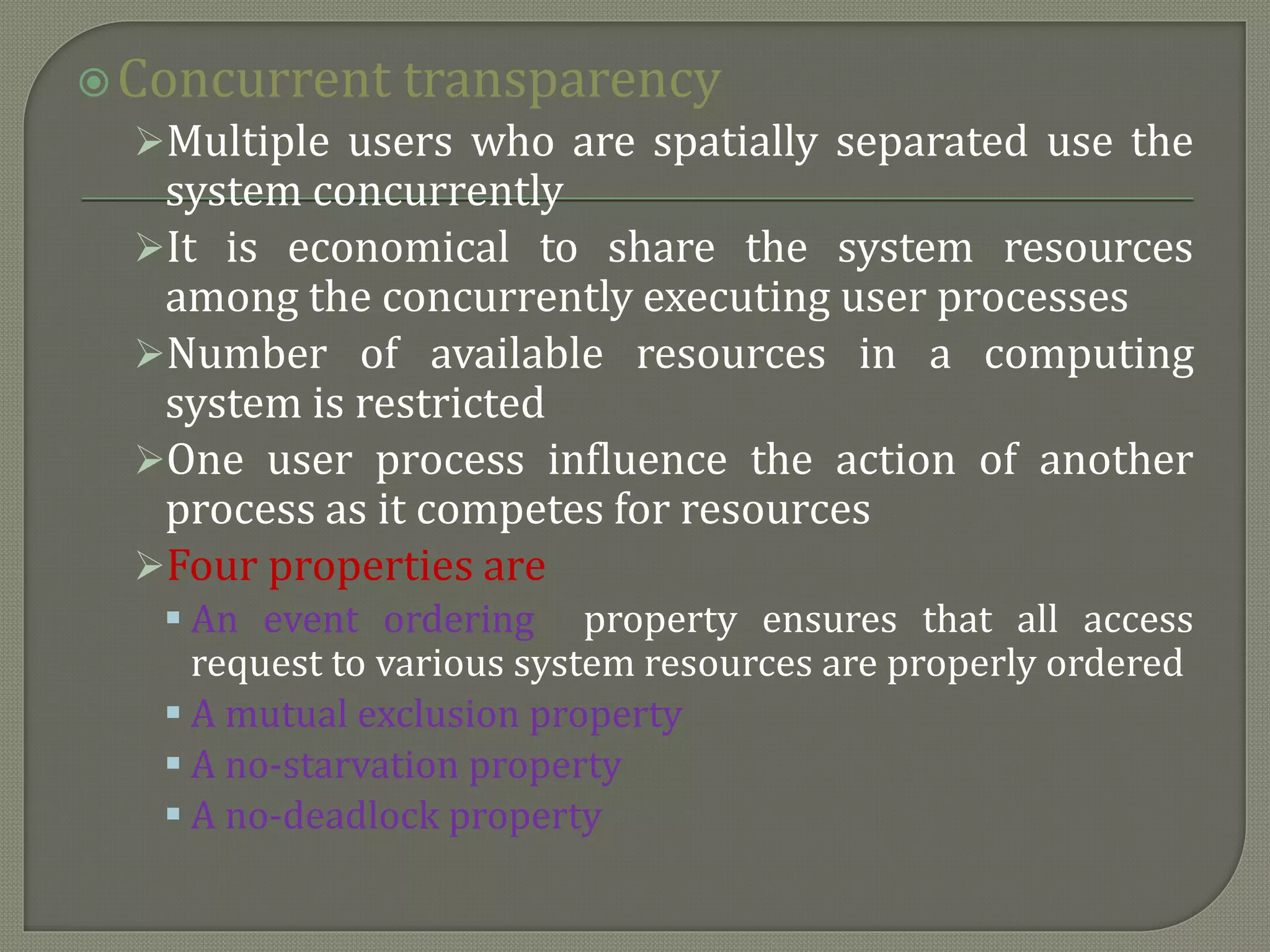 Concurrent transparency
Multiple users who are spatially separated use the
system concurrently
It is economical to share the system resources
among the concurrently executing user processes
Number of available resources in a computing
system is restricted
One user process influence the action of another
process as it competes for resources
Four properties are
 An event ordering property ensures that all access
request to various system resources are properly ordered
 A mutual exclusion property
 A no-starvation property
 A no-deadlock property
 