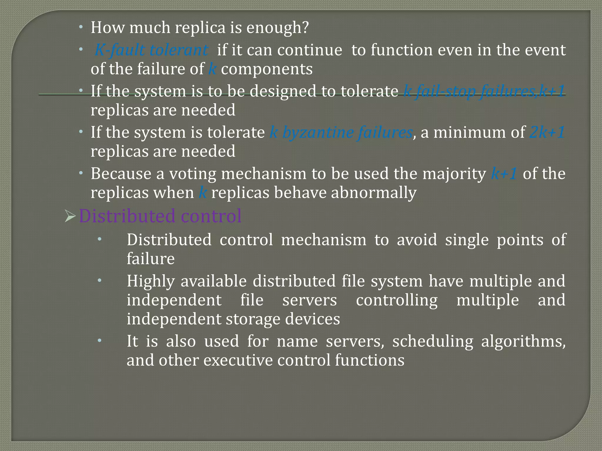  How much replica is enough?
 K-fault tolerant if it can continue to function even in the event
of the failure of k components
 If the system is to be designed to tolerate k fail-stop failures,k+1
replicas are needed
 If the system is tolerate k byzantine failures, a minimum of 2k+1
replicas are needed
 Because a voting mechanism to be used the majority k+1 of the
replicas when k replicas behave abnormally
Distributed control
 Distributed control mechanism to avoid single points of
failure
 Highly available distributed file system have multiple and
independent file servers controlling multiple and
independent storage devices
 It is also used for name servers, scheduling algorithms,
and other executive control functions
 