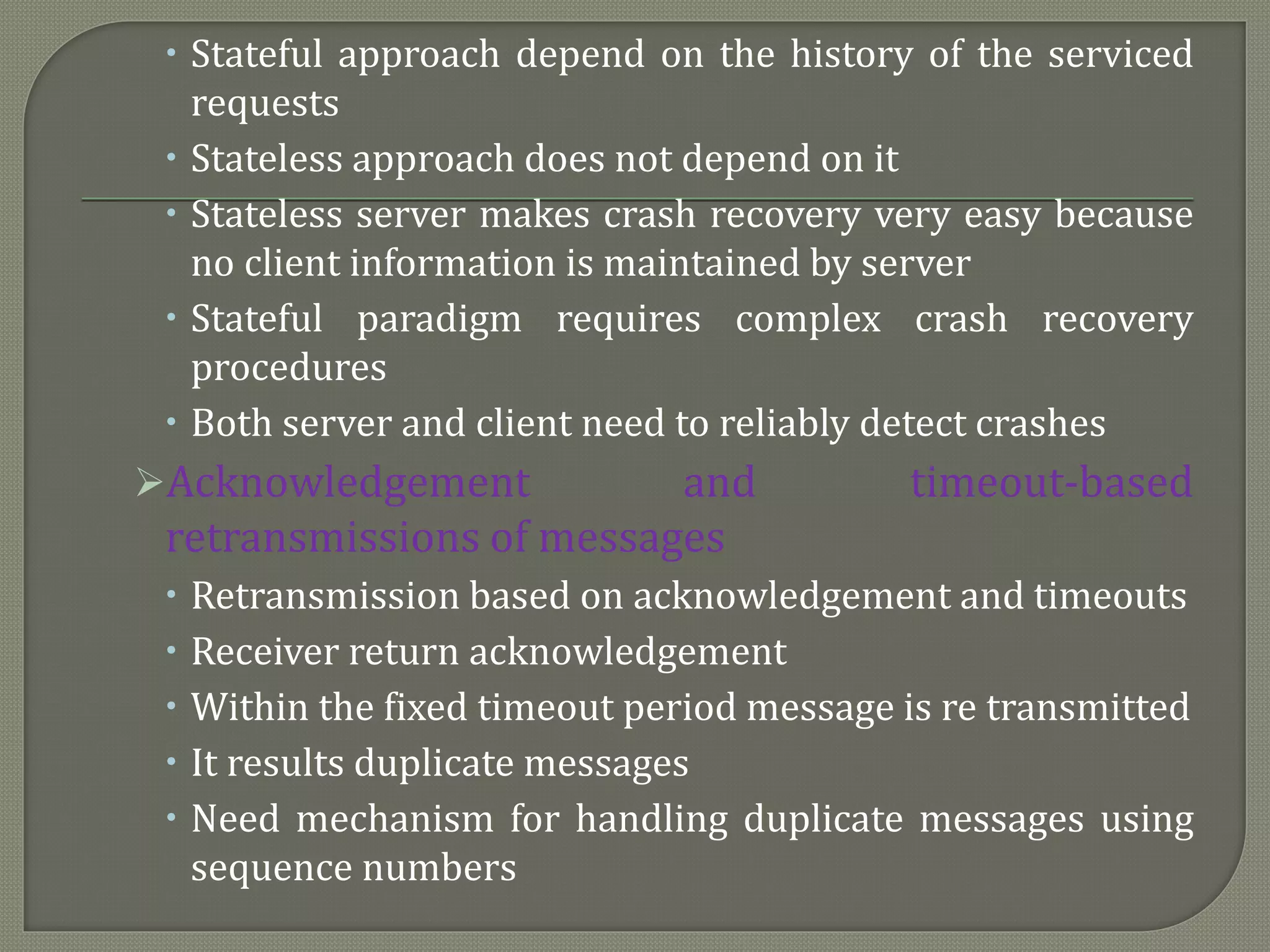  Stateful approach depend on the history of the serviced
requests
 Stateless approach does not depend on it
 Stateless server makes crash recovery very easy because
no client information is maintained by server
 Stateful paradigm requires complex crash recovery
procedures
 Both server and client need to reliably detect crashes
Acknowledgement and timeout-based
retransmissions of messages
 Retransmission based on acknowledgement and timeouts
 Receiver return acknowledgement
 Within the fixed timeout period message is re transmitted
 It results duplicate messages
 Need mechanism for handling duplicate messages using
sequence numbers
 