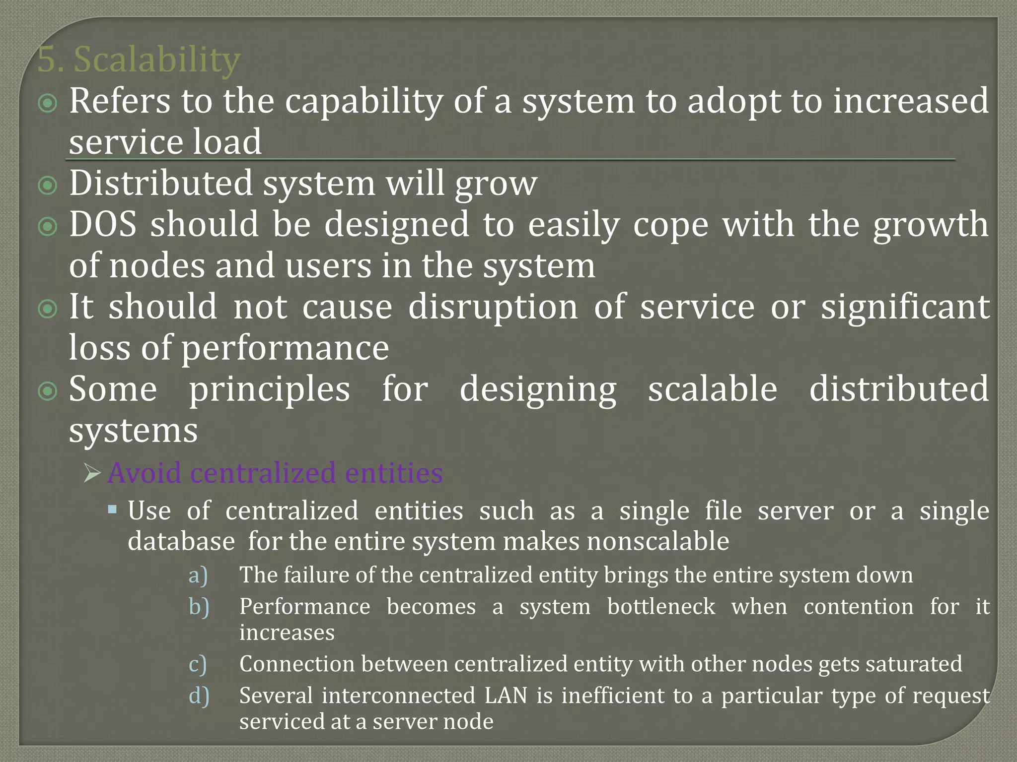5. Scalability
 Refers to the capability of a system to adopt to increased
service load
 Distributed system will grow
 DOS should be designed to easily cope with the growth
of nodes and users in the system
 It should not cause disruption of service or significant
loss of performance
 Some principles for designing scalable distributed
systems
Avoid centralized entities
 Use of centralized entities such as a single file server or a single
database for the entire system makes nonscalable
a) The failure of the centralized entity brings the entire system down
b) Performance becomes a system bottleneck when contention for it
increases
c) Connection between centralized entity with other nodes gets saturated
d) Several interconnected LAN is inefficient to a particular type of request
serviced at a server node
 