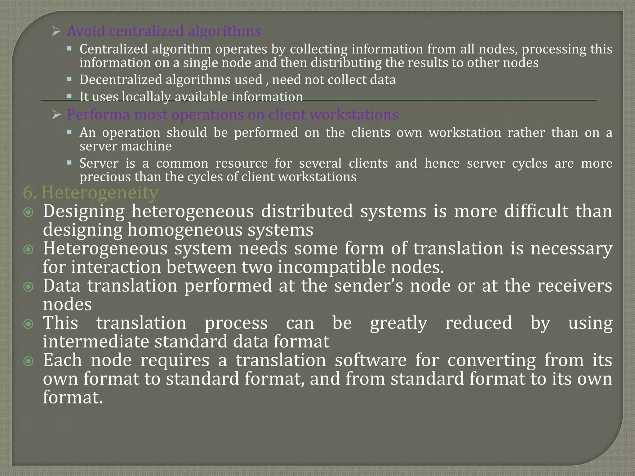  Avoid centralized algorithms
 Centralized algorithm operates by collecting information from all nodes, processing this
information on a single node and then distributing the results to other nodes
 Decentralized algorithms used , need not collect data
 It uses locallaly available information
 Performa most operations on client workstations
 An operation should be performed on the clients own workstation rather than on a
server machine
 Server is a common resource for several clients and hence server cycles are more
precious than the cycles of client workstations
6. Heterogeneity
 Designing heterogeneous distributed systems is more difficult than
designing homogeneous systems
 Heterogeneous system needs some form of translation is necessary
for interaction between two incompatible nodes.
 Data translation performed at the sender’s node or at the receivers
nodes
 This translation process can be greatly reduced by using
intermediate standard data format
 Each node requires a translation software for converting from its
own format to standard format, and from standard format to its own
format.
 