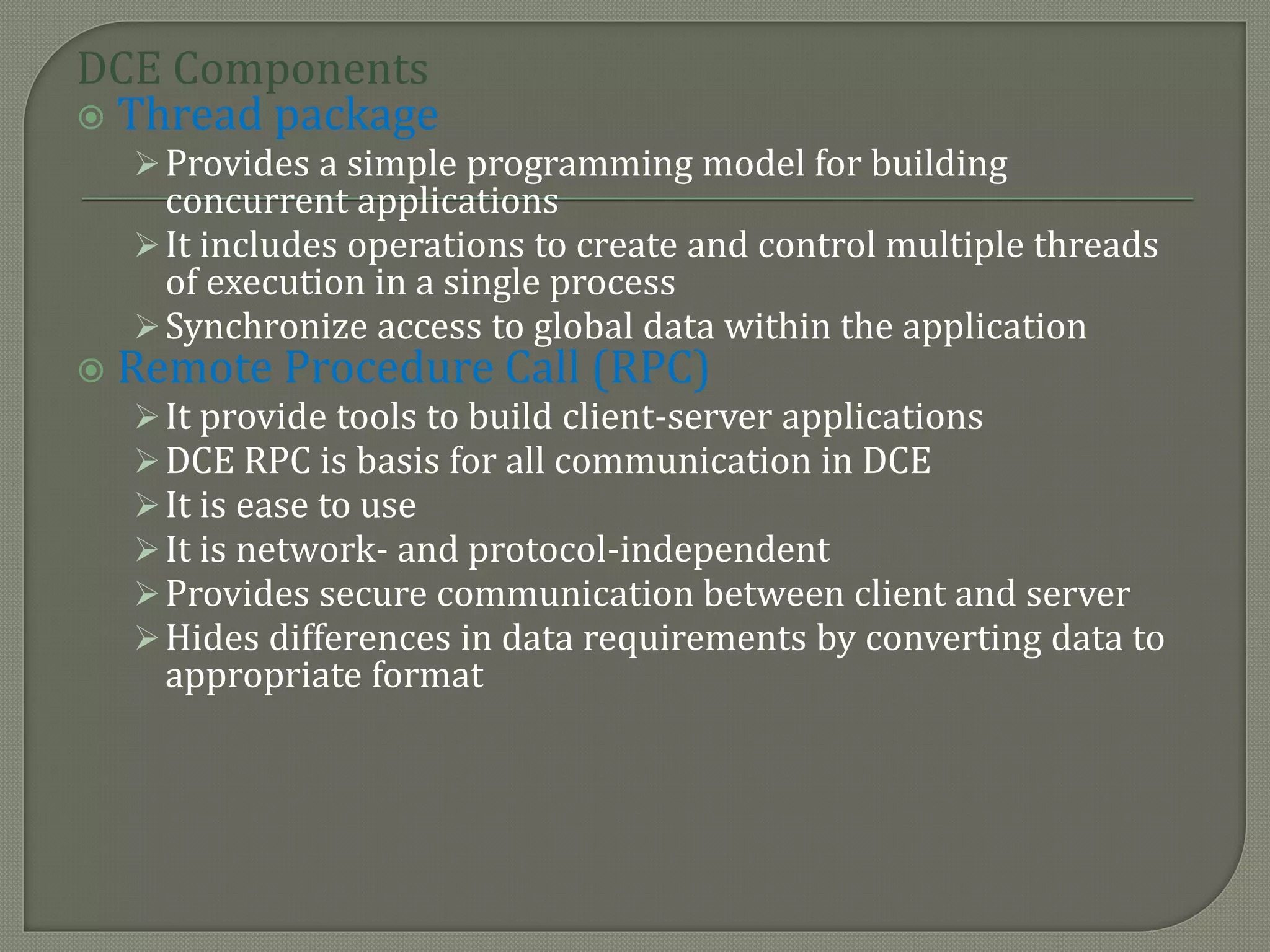DCE Components
 Thread package
Provides a simple programming model for building
concurrent applications
It includes operations to create and control multiple threads
of execution in a single process
Synchronize access to global data within the application
 Remote Procedure Call (RPC)
It provide tools to build client-server applications
DCE RPC is basis for all communication in DCE
It is ease to use
It is network- and protocol-independent
Provides secure communication between client and server
Hides differences in data requirements by converting data to
appropriate format
 