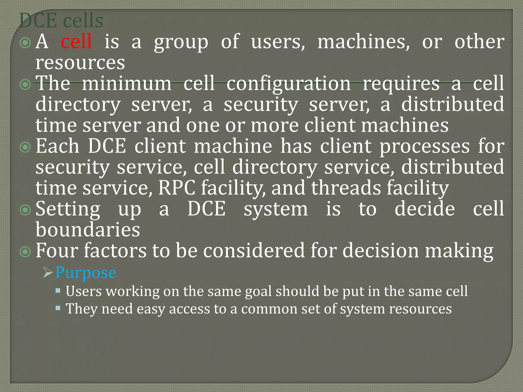 DCE cells
 A cell is a group of users, machines, or other
resources
 The minimum cell configuration requires a cell
directory server, a security server, a distributed
time server and one or more client machines
 Each DCE client machine has client processes for
security service, cell directory service, distributed
time service, RPC facility, and threads facility
 Setting up a DCE system is to decide cell
boundaries
 Four factors to be considered for decision making
Purpose
 Users working on the same goal should be put in the same cell
 They need easy access to a common set of system resources
 