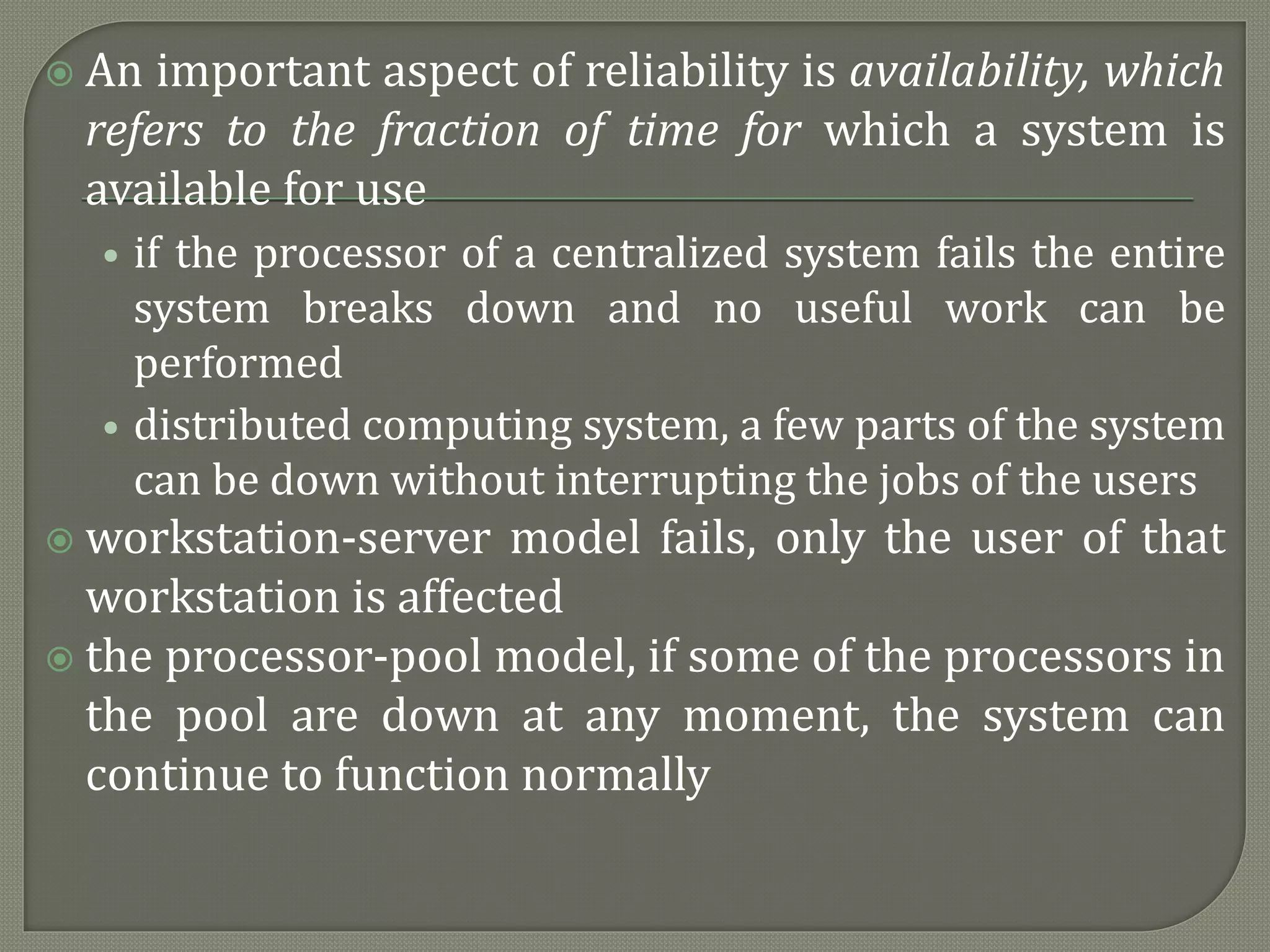  An important aspect of reliability is availability, which
refers to the fraction of time for which a system is
available for use
• if the processor of a centralized system fails the entire
system breaks down and no useful work can be
performed
• distributed computing system, a few parts of the system
can be down without interrupting the jobs of the users
 workstation-server model fails, only the user of that
workstation is affected
 the processor-pool model, if some of the processors in
the pool are down at any moment, the system can
continue to function normally
 