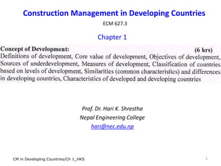 Construction Management in Developing Countries
ECM 627.3
Chapter 1
Prof. Dr. Hari K. Shrestha
Nepal Engineering College
hari@nec.edu.np
1CM in Developing Countries/Ch 1_HKS
 