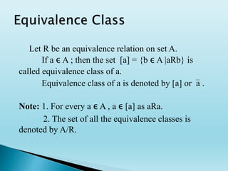 Let R be an equivalence relation on set A.
If a ε A ; then the set [a] = {b ε A |aRb} is
called equivalence class of a.
Equivalence class of a is denoted by [a] or a .
Note: 1. For every a ε A , a ε [a] as aRa.
2. The set of all the equivalence classes is
denoted by A/R.
 