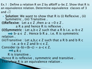  Solution: We want to show that R is (i) Reflexive , (ii)
Symmetric , (iii) Transitive .
(i)Reflexive: Let a ε Z ,then a-a =0 ε Z .
a R a and hence R is reflexive .
(ii)Symmetric : Let a,b ε Z such that a R b i.e. a-b ε Z
b-a ε Z . Hence b R a . i.e. R is symmetric
relation .
(iii)Transitive : Let a,b,c ε Z such that a R b and b R c
i.e. a-b ε Z and b-c ε Z.
Consider (a-b)+(b-c) = a-c ε Z.
a R c
R is transitive .
Hence R is reflexive , symmetric and transitive .
Therefore R is an equivalence relation .
 