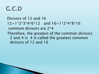 Divisors of 12 and 16
12=1*2*3*4*6*12 and 16=1*2*4*8*16
common divisors are 2*4
Therefore, the greatest of the common divisors
2 and 4 is 4 is called the greatest common
divisors of 12 and 16
 